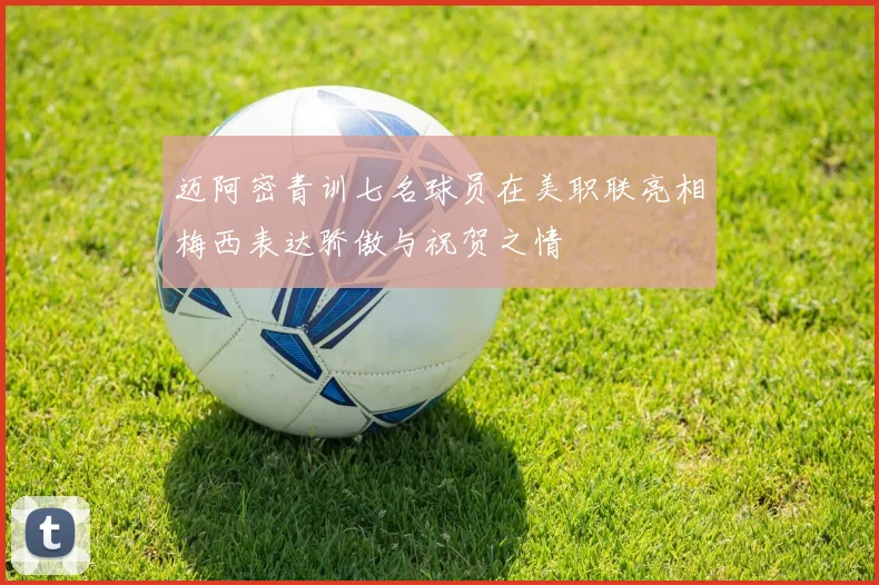 迈阿密青训七名球员在美职联亮相梅西表达骄傲与祝贺之情