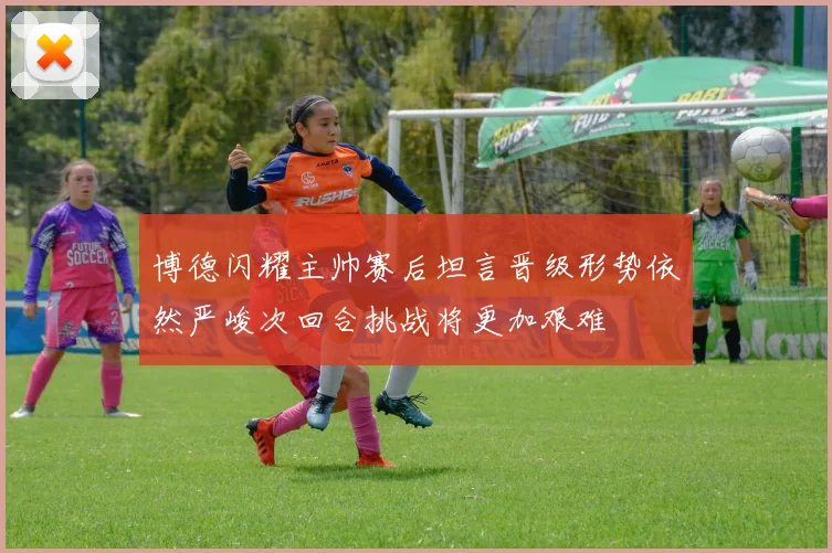 博德闪耀主帅赛后坦言晋级形势依然严峻次回合挑战将更加艰难
