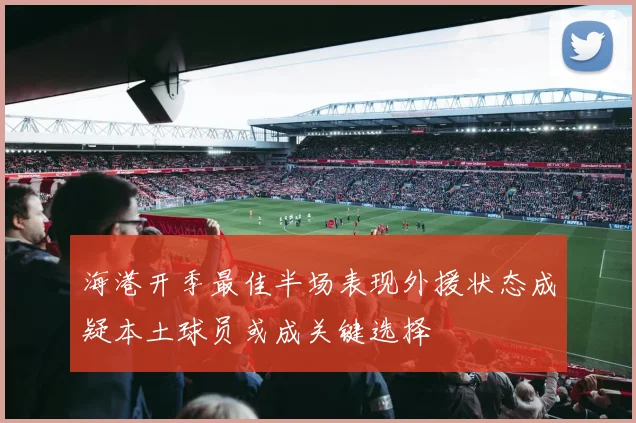 海港开季最佳半场表现外援状态成疑本土球员或成关键选择