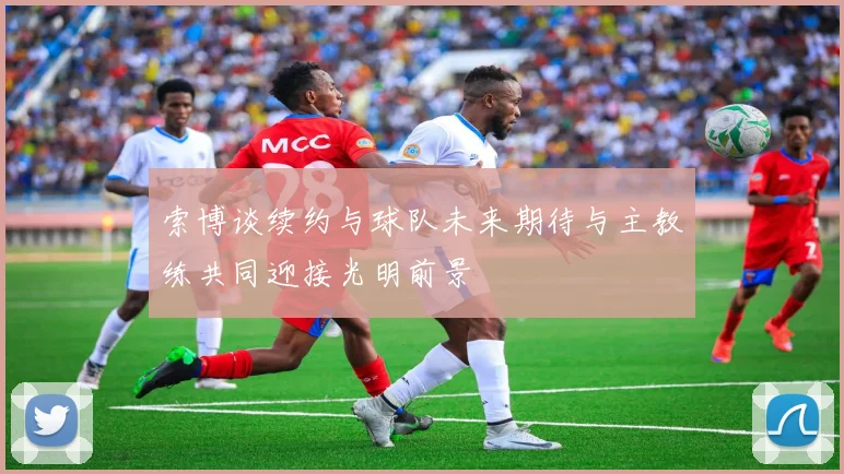 索博谈续约与球队未来期待与主教练共同迎接光明前景