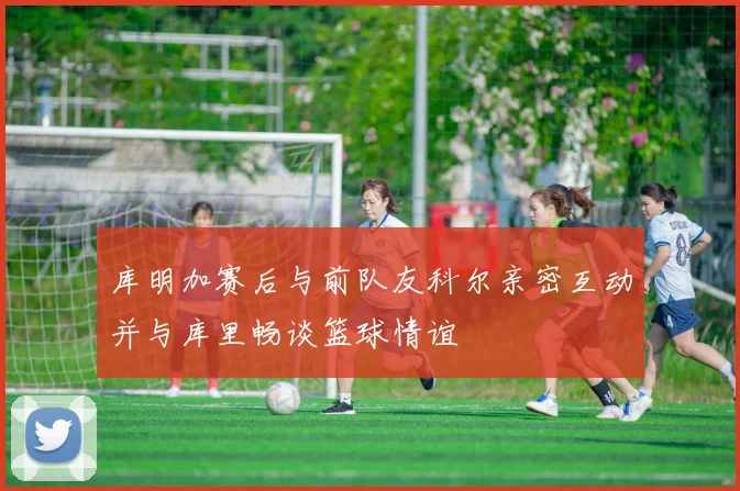 库明加赛后与前队友科尔亲密互动并与库里畅谈篮球情谊