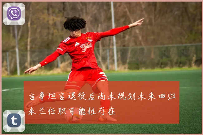吉鲁坦言退役后尚未规划未来回归米兰任职可能性存在