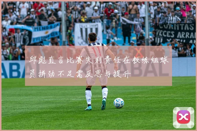 邱彪直言比赛失利责任在教练组球员拼劲不足需反思与提升