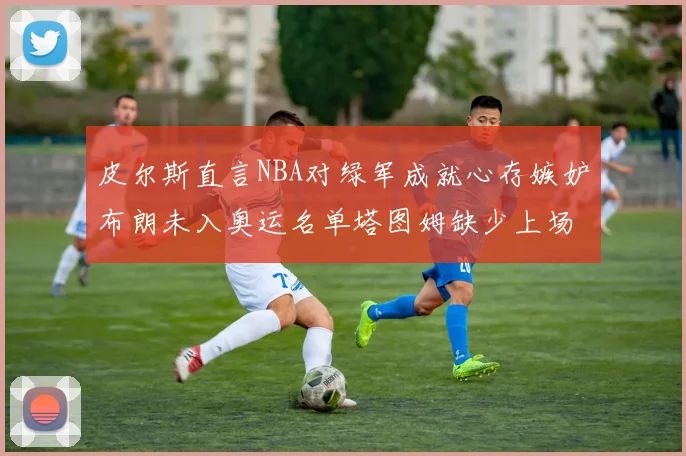 皮尔斯直言NBA对绿军成就心存嫉妒布朗未入奥运名单塔图姆缺少上场机会