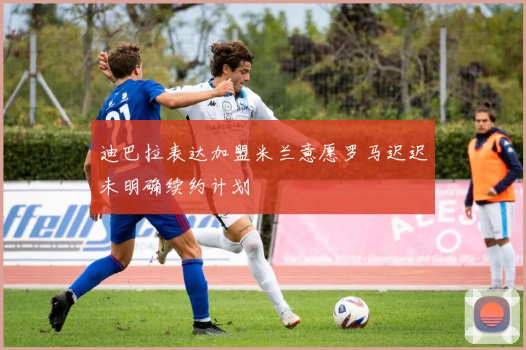 迪巴拉表达加盟米兰意愿罗马迟迟未明确续约计划