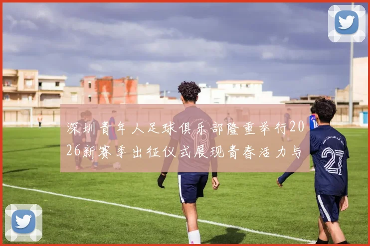 深圳青年人足球俱乐部隆重举行2026新赛季出征仪式展现青春活力与拼搏精神