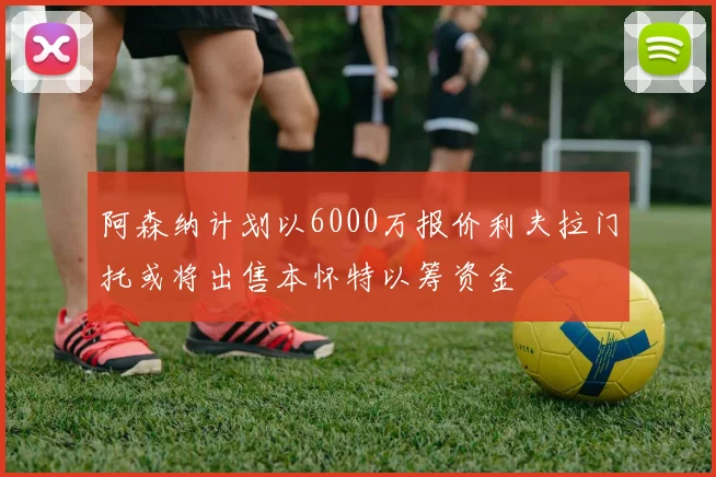 阿森纳计划以6000万报价利夫拉门托或将出售本怀特以筹资金