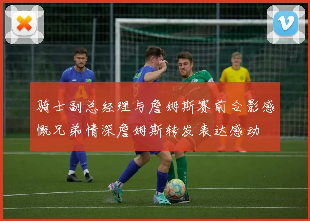 骑士副总经理与詹姆斯赛前合影感慨兄弟情深詹姆斯转发表达感动