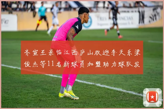 齐宣王亲临江西庐山欢迎李天乐梁俊杰等11名新球员加盟助力球队发展