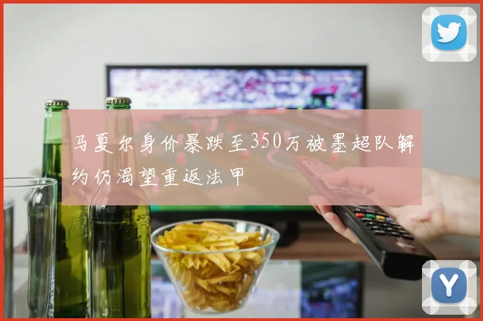 马夏尔身价暴跌至350万被墨超队解约仍渴望重返法甲